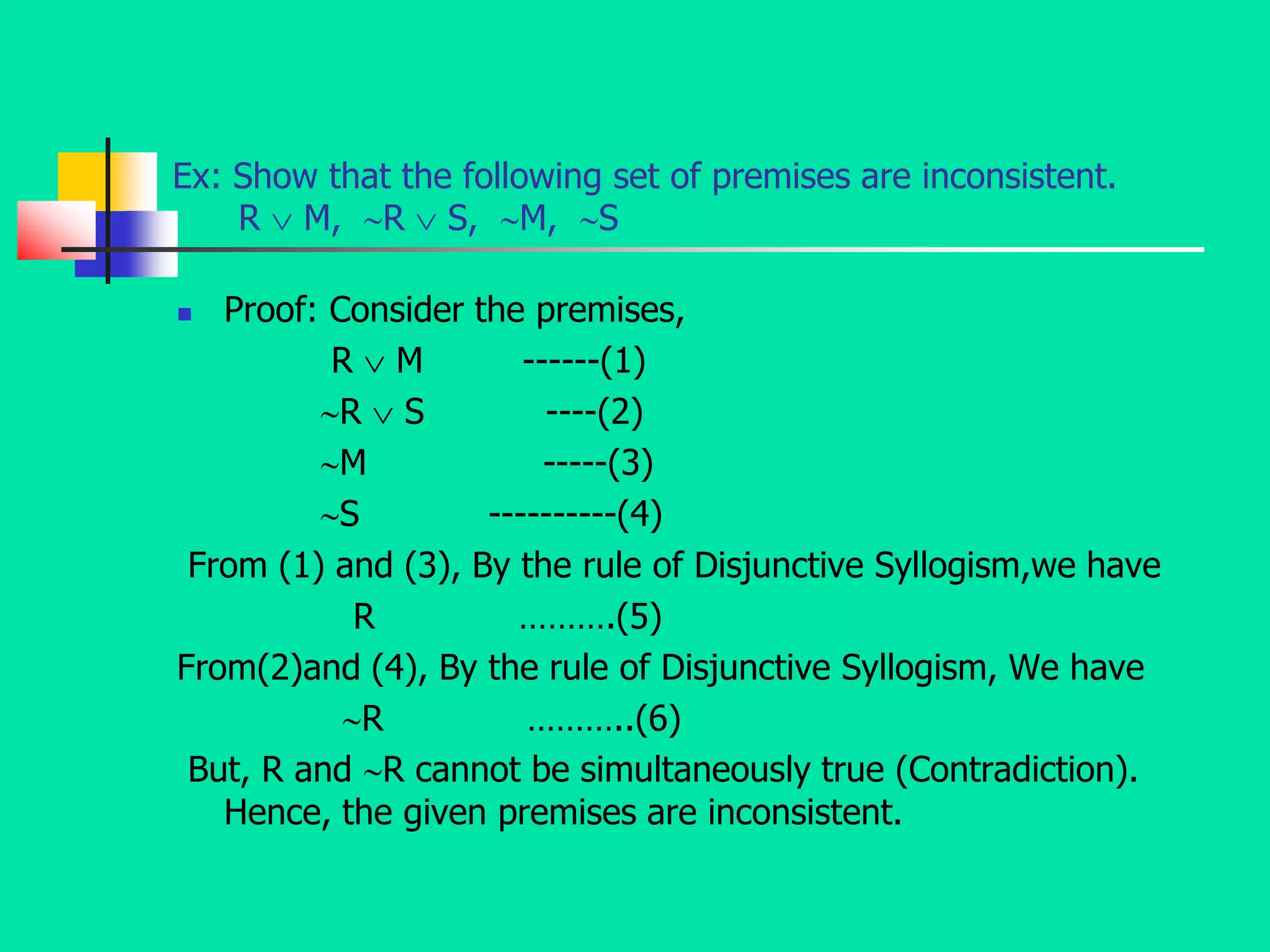 Ex: Show that the following set of premises are inconsistent.
R  M, R  S, M, S
 Proof: Consider the premises,
R  M ------(1)
R  S ----(2)
M -----(3)
S ----------(4)
From (1) and (3), By the rule of Disjunctive Syllogism,we have
R ……….(5)
From(2)and (4), By the rule of Disjunctive Syllogism, We have
R ………..(6)
But, R and R cannot be simultaneously true (Contradiction).
Hence, the given premises are inconsistent.
 