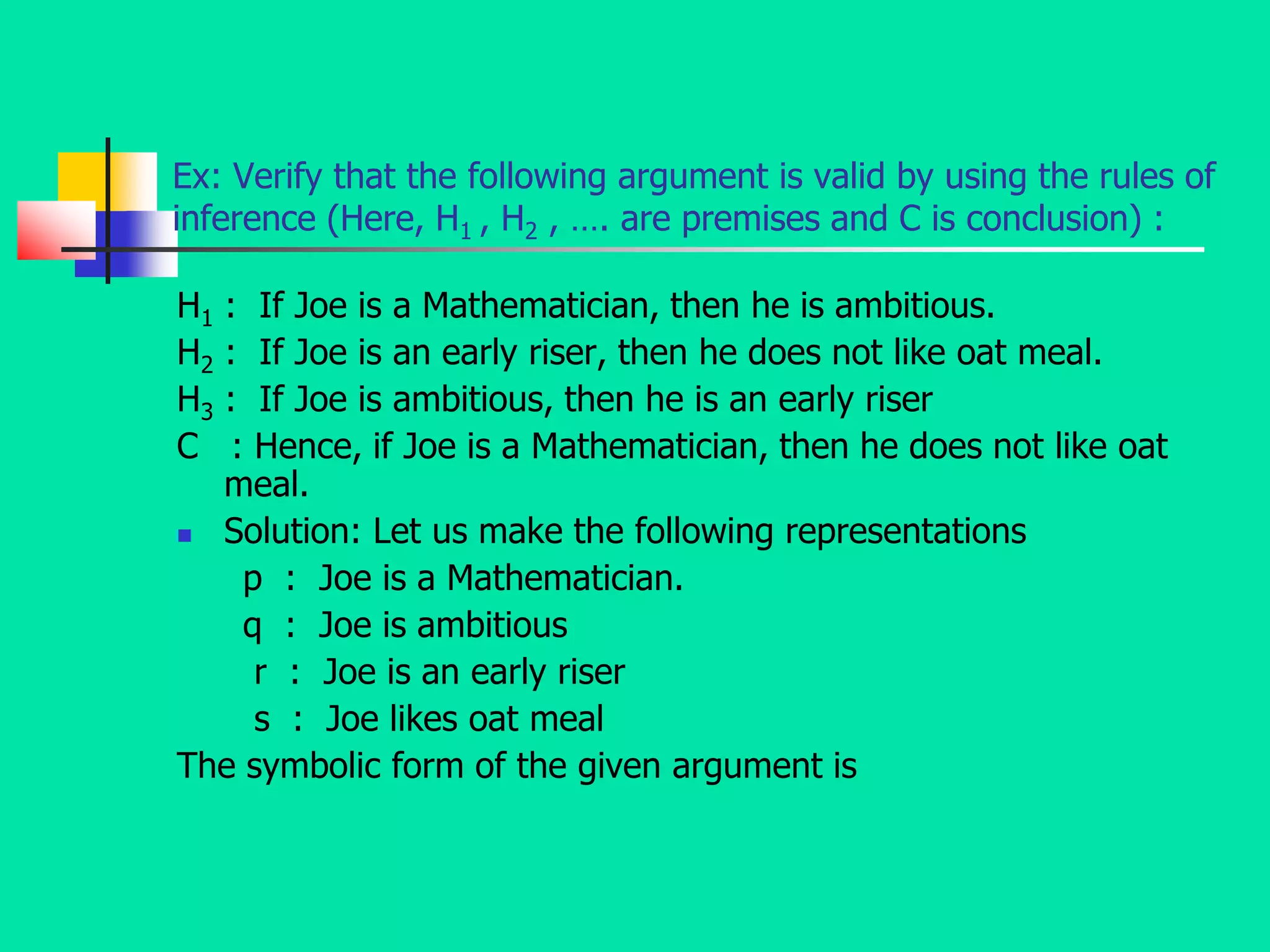 Ex: Verify that the following argument is valid by using the rules of
inference (Here, H1 , H2 , …. are premises and C is conclusion) :
H1 : If Joe is a Mathematician, then he is ambitious.
H2 : If Joe is an early riser, then he does not like oat meal.
H3 : If Joe is ambitious, then he is an early riser
C : Hence, if Joe is a Mathematician, then he does not like oat
meal.
 Solution: Let us make the following representations
p : Joe is a Mathematician.
q : Joe is ambitious
r : Joe is an early riser
s : Joe likes oat meal
The symbolic form of the given argument is
 