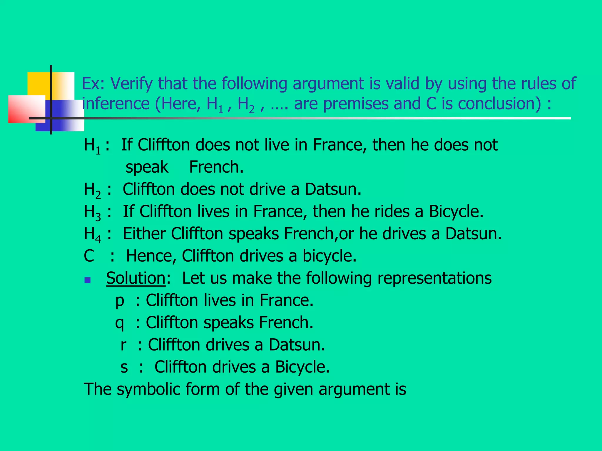 Ex: Verify that the following argument is valid by using the rules of
inference (Here, H1 , H2 , …. are premises and C is conclusion) :
H1 : If Cliffton does not live in France, then he does not
speak French.
H2 : Cliffton does not drive a Datsun.
H3 : If Cliffton lives in France, then he rides a Bicycle.
H4 : Either Cliffton speaks French,or he drives a Datsun.
C : Hence, Cliffton drives a bicycle.
 Solution: Let us make the following representations
p : Cliffton lives in France.
q : Cliffton speaks French.
r : Cliffton drives a Datsun.
s : Cliffton drives a Bicycle.
The symbolic form of the given argument is
 