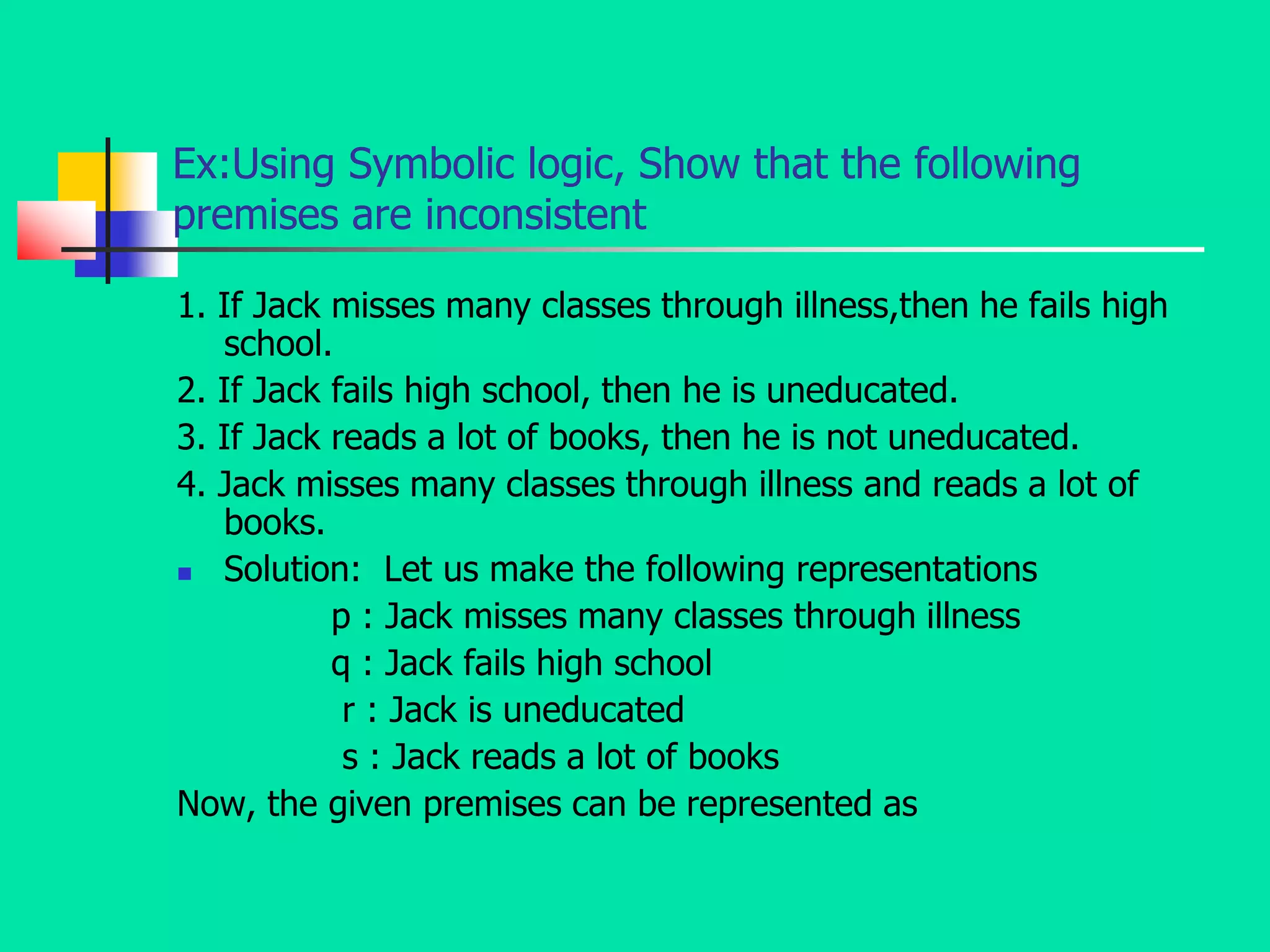 Ex:Using Symbolic logic, Show that the following
premises are inconsistent
1. If Jack misses many classes through illness,then he fails high
school.
2. If Jack fails high school, then he is uneducated.
3. If Jack reads a lot of books, then he is not uneducated.
4. Jack misses many classes through illness and reads a lot of
books.
 Solution: Let us make the following representations
p : Jack misses many classes through illness
q : Jack fails high school
r : Jack is uneducated
s : Jack reads a lot of books
Now, the given premises can be represented as
 