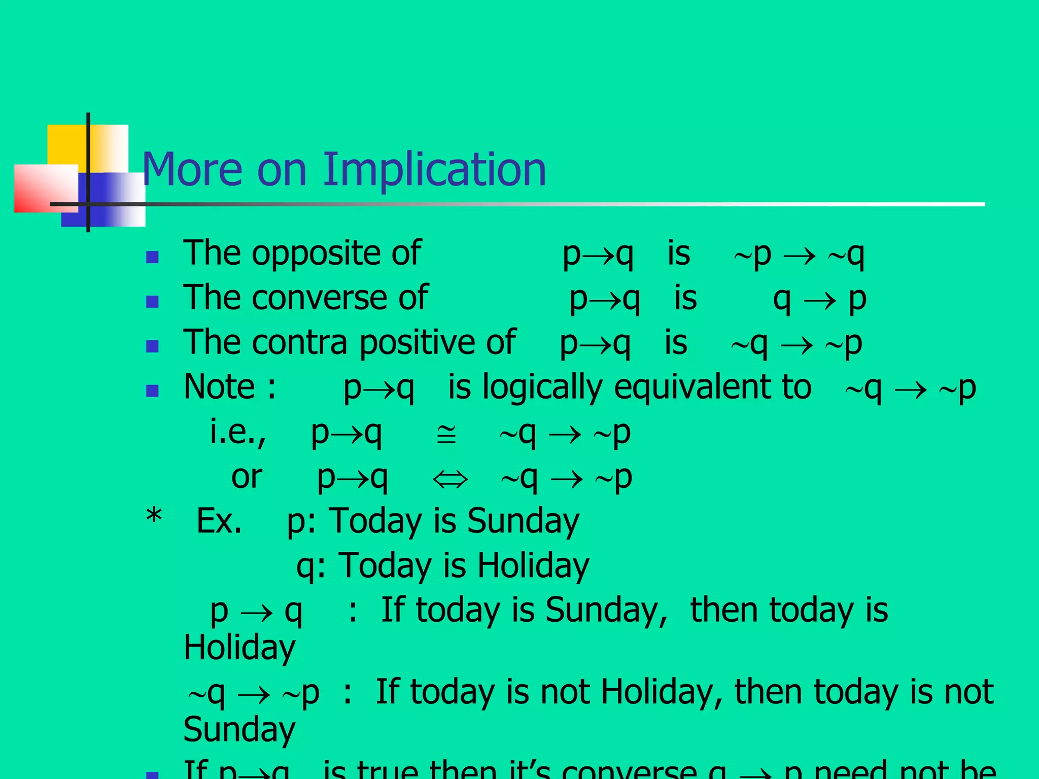 More on Implication
 The opposite of pq is p  q
 The converse of pq is q  p
 The contra positive of pq is q  p
 Note : pq is logically equivalent to q  p
i.e., pq  q  p
or pq  q  p
* Ex. p: Today is Sunday
q: Today is Holiday
p  q : If today is Sunday, then today is
Holiday
q  p : If today is not Holiday, then today is not
Sunday
 