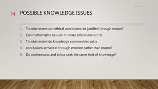 POSSIBLE KNOWLEDGE ISSUES
1. To what extent can ethical conclusions be justified through reason?
2. Can mathematics be used to make ethical decisions?
3. To what extent do knowledge communities value
4. conclusions arrived at through emotion rather than reason?
5. Do mathematics and ethics seek the same kind of knowledge?
15،‫دسمبر‬18
14
 