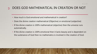 DOES GOD MATHEMATICAL IN CREATION OR NOT
• How much is God emotional and mathematical in creation?
• Does the divine creation mathematical (Objective) or emotional (subjective)
• If the divine creation is 100% mathematical (objective) then the universe runs
automatically.
• If the divine creation is 100% emotional then it lacks beauty and is dependent on
the sustenance of God then no mathematics is involved in the creation of God.
15،‫دسمبر‬18
3
 