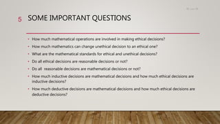 SOME IMPORTANT QUESTIONS
• How much mathematical operations are involved in making ethical decisions?
• How much mathematics can change unethical decision to an ethical one?
• What are the mathematical standards for ethical and unethical decisions?
• Do all ethical decisions are reasonable decisions or not?
• Do all reasonable decisions are mathematical decisions or not?
• How much inductive decisions are mathematical decisions and how much ethical decisions are
inductive decisions?
• How much deductive decisions are mathematical decisions and how much ethical decisions are
deductive decisions?
15،‫دسمبر‬18
5
 