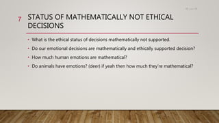 STATUS OF MATHEMATICALLY NOT ETHICAL
DECISIONS
• What is the ethical status of decisions mathematically not supported.
• Do our emotional decisions are mathematically and ethically supported decision?
• How much human emotions are mathematical?
• Do animals have emotions? (deer) if yeah then how much they’re mathematical?
15،‫دسمبر‬18
7
 