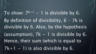 To show: 7k+1 − 1 is divisible by 6.
By definition of divisibility, 6 · 7k is
divisible by 6. Also, by the hypothesis
(assumption), 7k − 1 is divisible by 6.
Hence, their sum (which is equal to
7k+1 − 1) is also divisible by 6.
 