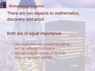 Mathematical Induction
There are two aspects to mathematics,
discovery and proof.
Both are of equal importance.
• We must discover something before
we can attempt to prove it.
• We can only be certain of its truth
once it has been proved.
 