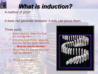 What is induction?
A method of proof
It does not generate answers: it only can prove them
Three parts:
• Base case(s): show it is true
for one element
• Inductive hypothesis: assume
it is true for any given element
– Must be clearly labeled!!!
• Show that if it true for the next
highest element
• “Proof by induction”
 