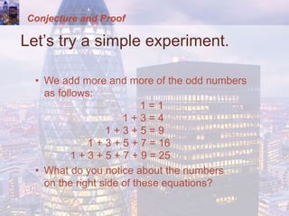 Conjecture and Proof
Let’s try a simple experiment.
• We add more and more of the odd numbers
as follows:
1 = 1
1 + 3 = 4
1 + 3 + 5 = 9
1 + 3 + 5 + 7 = 16
1 + 3 + 5 + 7 + 9 = 25
• What do you notice about the numbers
on the right side of these equations?
 