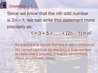 Conjecture
Since we know that the nth odd number
is 2n – 1, we can write this statement more
precisely as:
1 + 3 + 5 + . . . + (2n – 1) = n2
• It’s important to realize that this is still a conjecture.
• We cannot conclude by checking a finite number
of cases that a property is true for all numbers
(there are infinitely many).
 