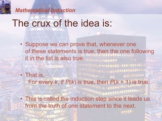 Mathematical Induction
The crux of the idea is:
• Suppose we can prove that, whenever one
of these statements is true, then the one following
it in the list is also true.
• That is,
For every k, if P(k) is true, then P(k + 1) is true.
• This is called the induction step since it leads us
from the truth of one statement to the next.
 