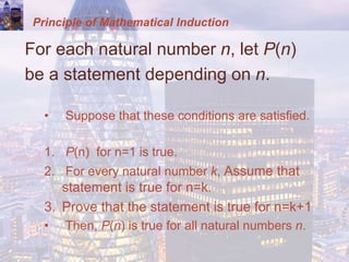 Principle of Mathematical Induction
For each natural number n, let P(n)
be a statement depending on n.
• Suppose that these conditions are satisfied.
1. P(n) for n=1 is true.
2. For every natural number k, Assume that
statement is true for n=k.
3. Prove that the statement is true for n=k+1
• Then, P(n) is true for all natural numbers n.
 