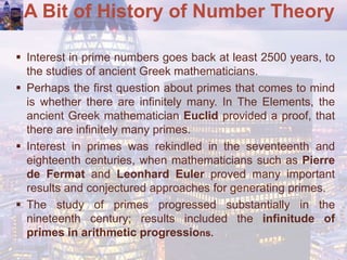 A Bit of History of Number Theory
 Interest in prime numbers goes back at least 2500 years, to
the studies of ancient Greek mathematicians.
 Perhaps the first question about primes that comes to mind
is whether there are infinitely many. In The Elements, the
ancient Greek mathematician Euclid provided a proof, that
there are infinitely many primes.
 Interest in primes was rekindled in the seventeenth and
eighteenth centuries, when mathematicians such as Pierre
de Fermat and Leonhard Euler proved many important
results and conjectured approaches for generating primes.
 The study of primes progressed substantially in the
nineteenth century; results included the infinitude of
primes in arithmetic progressions.
 