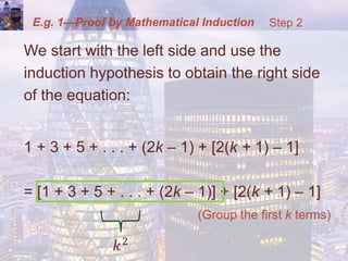 E.g. 1—Proof by Mathematical Induction
We start with the left side and use the
induction hypothesis to obtain the right side
of the equation:
1 + 3 + 5 + . . . + (2k – 1) + [2(k + 1) – 1]
= [1 + 3 + 5 + . . . + (2k – 1)] + [2(k + 1) – 1]
(Group the first k terms)
Step 2
 