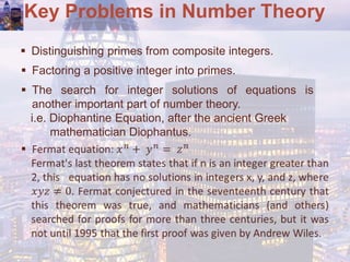 Key Problems in Number Theory
 Distinguishing primes from composite integers.
 Factoring a positive integer into primes.
 The search for integer solutions of equations is
another important part of number theory.
i.e. Diophantine Equation, after the ancient Greek
mathematician Diophantus.
 