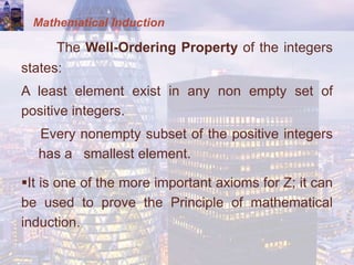 Mathematical Induction
The Well-Ordering Property of the integers
states:
A least element exist in any non empty set of
positive integers.
Every nonempty subset of the positive integers
has a smallest element.
It is one of the more important axioms for Z; it can
be used to prove the Principle of mathematical
induction.
 