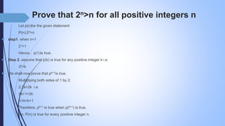 Prove that 2n>n for all positive integers n
Let p(n)be the given statement
P(n):2n>n
 step1. when n=1
21>1
Hence , p(1)is true.
 Step 2. assume that p(k) is true for any positive integer k i.e
2k>k
 We shall now prove that pk+1is true.
Multiplying both sides of 1 by 2.
2.2k>2k i.e
2k+1>2k
K+k>k+1
Therefore, pk+1 is true when p(k+1) is true.
So, P(n) is true for every positive integer n.
 