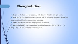 Strong Induction
 Before we illustrate how to use strong induction, we state this principle again.
 STRONG INDUCTION To prove that P(n) is true for all positive integers n, where P(n)
is a propositional function, we complete two steps:
 BASIS STEP: We verify that the proposition P(1) is true.
 INDUCTIVE STEP: We show that the conditional statement [P(1) ∧ P(2) ∧ · · · ∧
P(k)] → P(k + 1) is true for all positive integers k.
 