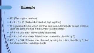 Example
 492 (The original number)
 4 + 9 + 2 = 15 (Add each individual digit together)
 15 is divisible by 3 at which point we can stop. Alternatively we can continue
using the same method if the number is still too large:
 1 + 5 = 6 (Add each individual digit together)
 6 ÷ 3 = 2 (Check to see if the number received is divisible by 3)
 492 ÷ 3 = 164 (If the number obtained by using the rule is divisible by 3, then
the whole number is divisible by 3)
 