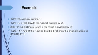 Example
 1720 (The original number)
 1720 ÷ 2 = 860 (Divide the original number by 2)
 860 ÷ 2 = 430 (Check to see if the result is divisible by 2)
 1720 ÷ 4 = 430 (If the result is divisible by 2, then the original number is
divisible by 4)
 