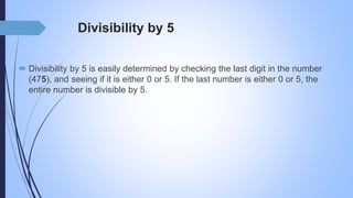 Divisibility by 5
 Divisibility by 5 is easily determined by checking the last digit in the number
(475), and seeing if it is either 0 or 5. If the last number is either 0 or 5, the
entire number is divisible by 5.
 