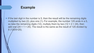 Example
 If the last digit in the number is 5, then the result will be the remaining digits
multiplied by two (2), plus one (1). For example, the number 125 ends in a 5,
so take the remaining digits (12), multiply them by two (12 × 2 = 24), then
add one (24 + 1 = 25). The result is the same as the result of 125 divided by
5 (125/5=25).
 