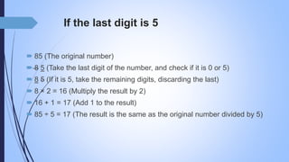 If the last digit is 5
 85 (The original number)
 8 5 (Take the last digit of the number, and check if it is 0 or 5)
 8 5 (If it is 5, take the remaining digits, discarding the last)
 8 × 2 = 16 (Multiply the result by 2)
 16 + 1 = 17 (Add 1 to the result)
 85 ÷ 5 = 17 (The result is the same as the original number divided by 5)
 
