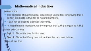 Mathematical induction
INTRODUCTION:
The principal of mathematical induction is useful tool for proving that a
certain predicate is true for all natural numbers.
It can not be used to discover theorems.
In mathematical induction, we try to prove that L.H.S is equal to R.H.S
It has only 2 steps
Step 1. Show it is true for first one.
Step 2. Show that if any one is true then the next one is true..
Then all are true.
 