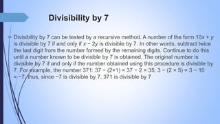 Divisibility by 7
 Divisibility by 7 can be tested by a recursive method. A number of the form 10x + y
is divisible by 7 if and only if x − 2y is divisible by 7. In other words, subtract twice
the last digit from the number formed by the remaining digits. Continue to do this
until a number known to be divisible by 7 is obtained. The original number is
divisible by 7 if and only if the number obtained using this procedure is divisible by
7. For example, the number 371: 37 − (2×1) = 37 − 2 = 35; 3 − (2 × 5) = 3 − 10
= −7; thus, since −7 is divisible by 7, 371 is divisible by 7
 