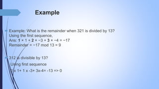 Example
 Example: What is the remainder when 321 is divided by 13?
Using the first sequence,
Ans: 1 × 1 + 2 × −3 + 3 × −4 = −17
Remainder = −17 mod 13 = 9
 312 is divisible by 13?
Using first sequence
2 x 1+ 1 x -3+ 3x-4= -13 => 0
 
