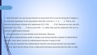  Note that when we use strong induction to prove that P(n) is true for all positive integers n,
our inductive hypothesis is the assumption that P(j) is true for j = 1, 2, . . . , k. That is, the
inductive hypothesis includes all k statements P(1), P(2), . . . , P (k). Because we can use all k
statements P(1), P(2), . . . , P (k) to prove P(k + 1), rather than just the statement P(k) as in a
proof by mathematical induction,
 strong induction is a more flexible proof technique. Because
of this, some mathematicians prefer to always use strong induction instead of mathematical
induction, even when a proof by mathematical induction is easy to find.
 You may be surprised that mathematical induction and strong induction are equivalent.
 That is, each can be shown to be a valid proof technique assuming that the other is valid.
 