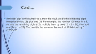 Conti….
 If the last digit in the number is 5, then the result will be the remaining digits
multiplied by two (2), plus one (1). For example, the number 125 ends in a 5,
so take the remaining digits (12), multiply them by two (12 × 2 = 24), then add
one (24 + 1 = 25). The result is the same as the result of 125 divided by 5
(125/5=25
 