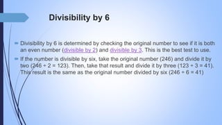 Divisibility by 6
 Divisibility by 6 is determined by checking the original number to see if it is both
an even number (divisible by 2) and divisible by 3. This is the best test to use.
 If the number is divisible by six, take the original number (246) and divide it by
two (246 ÷ 2 = 123). Then, take that result and divide it by three (123 ÷ 3 = 41).
This result is the same as the original number divided by six (246 ÷ 6 = 41)
 