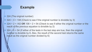 Example
 324 (The original number)
 324 ÷ 3 = 108 (Check to see if the original number is divisible by 3)
 324 ÷ 2 = 162 OR 108 ÷ 2 = 54 (Check to see if either the original number or the
result of the previous equation is divisible by 2)
 324 ÷ 6 = 54 (If either of the tests in the last step are true, then the original
number is divisible by 6. Also, the result of the second test returns the same
result as the original number divided by 6)
 