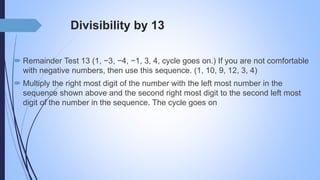 Divisibility by 13
 Remainder Test 13 (1, −3, −4, −1, 3, 4, cycle goes on.) If you are not comfortable
with negative numbers, then use this sequence. (1, 10, 9, 12, 3, 4)
 Multiply the right most digit of the number with the left most number in the
sequence shown above and the second right most digit to the second left most
digit of the number in the sequence. The cycle goes on
 
