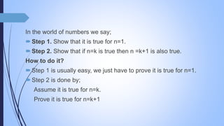 In the world of numbers we say;
Step 1. Show that it is true for n=1.
Step 2. Show that if n=k is true then n =k+1 is also true.
How to do it?
Step 1 is usually easy, we just have to prove it is true for n=1.
Step 2 is done by;
Assume it is true for n=k.
Prove it is true for n=k+1
 