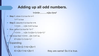 Adding up all odd numbers.
1+3+5+……….+(2n-1)=n2
 Step 1. show it is true for n=1
1=12 is true
 Step 2. assume it is true for n=k
1+3+5+…..+(2k-1)=k2 is true
 Now, prove it is true for “k+1”
1+3+5+…..+(2k-1)+(2(k+1)-1)=(k+1) 2
 We know that 1+3+5+…(2k-1)=k2 so,
K2+(2(k+1)-1)=(k+1) 2
 Expanding;
k2+2k+2-1=k2+2k+1
K2+2k+1=k2+2k+1 they are same! So it is true.
 
