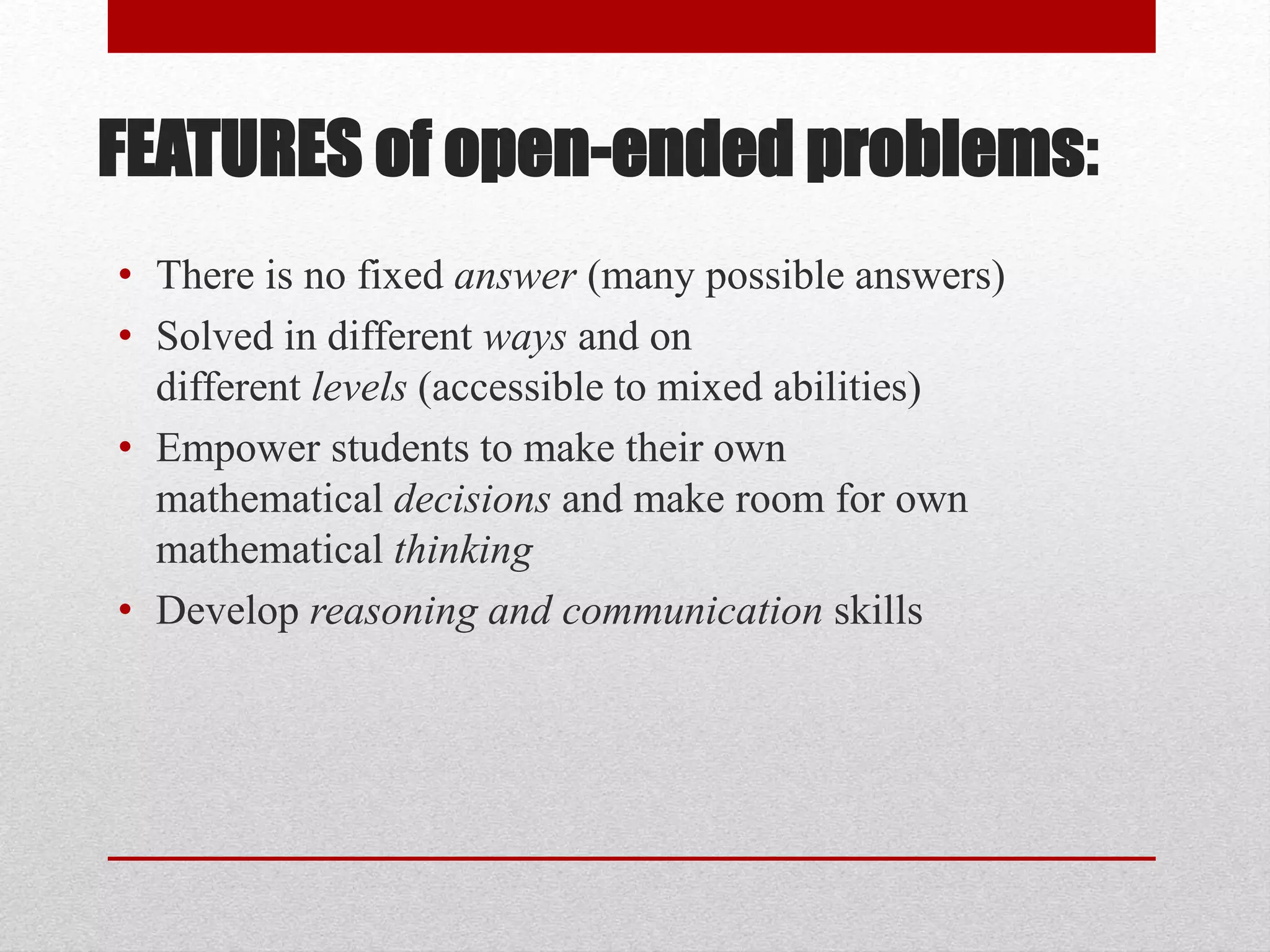 FEATURES of open-ended problems:
• There is no fixed answer (many possible answers)
• Solved in different ways and on
different levels (accessible to mixed abilities)
• Empower students to make their own
mathematical decisions and make room for own
mathematical thinking
• Develop reasoning and communication skills
 