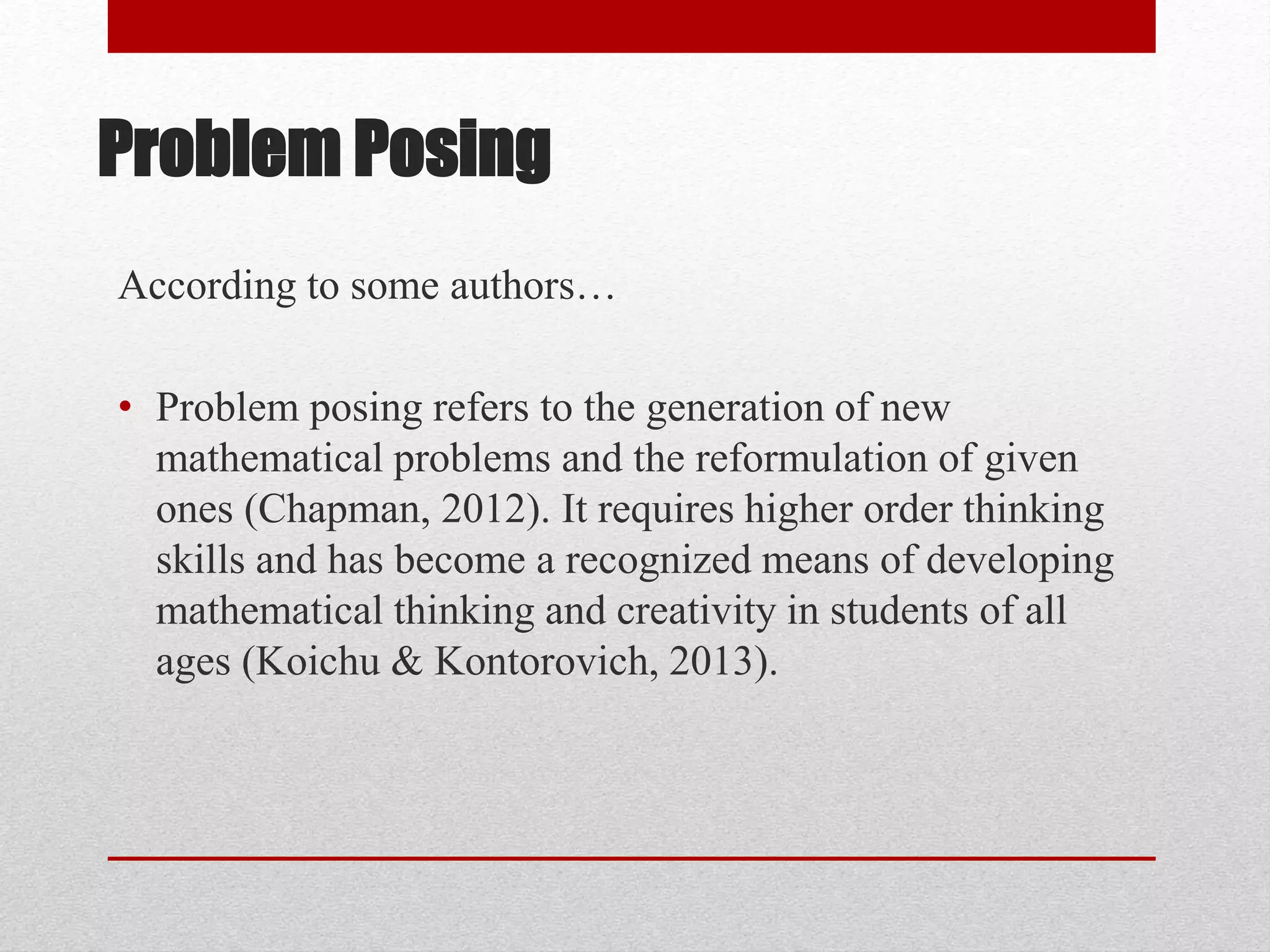 Problem Posing
According to some authors…
• Problem posing refers to the generation of new
mathematical problems and the reformulation of given
ones (Chapman, 2012). It requires higher order thinking
skills and has become a recognized means of developing
mathematical thinking and creativity in students of all
ages (Koichu & Kontorovich, 2013).
 