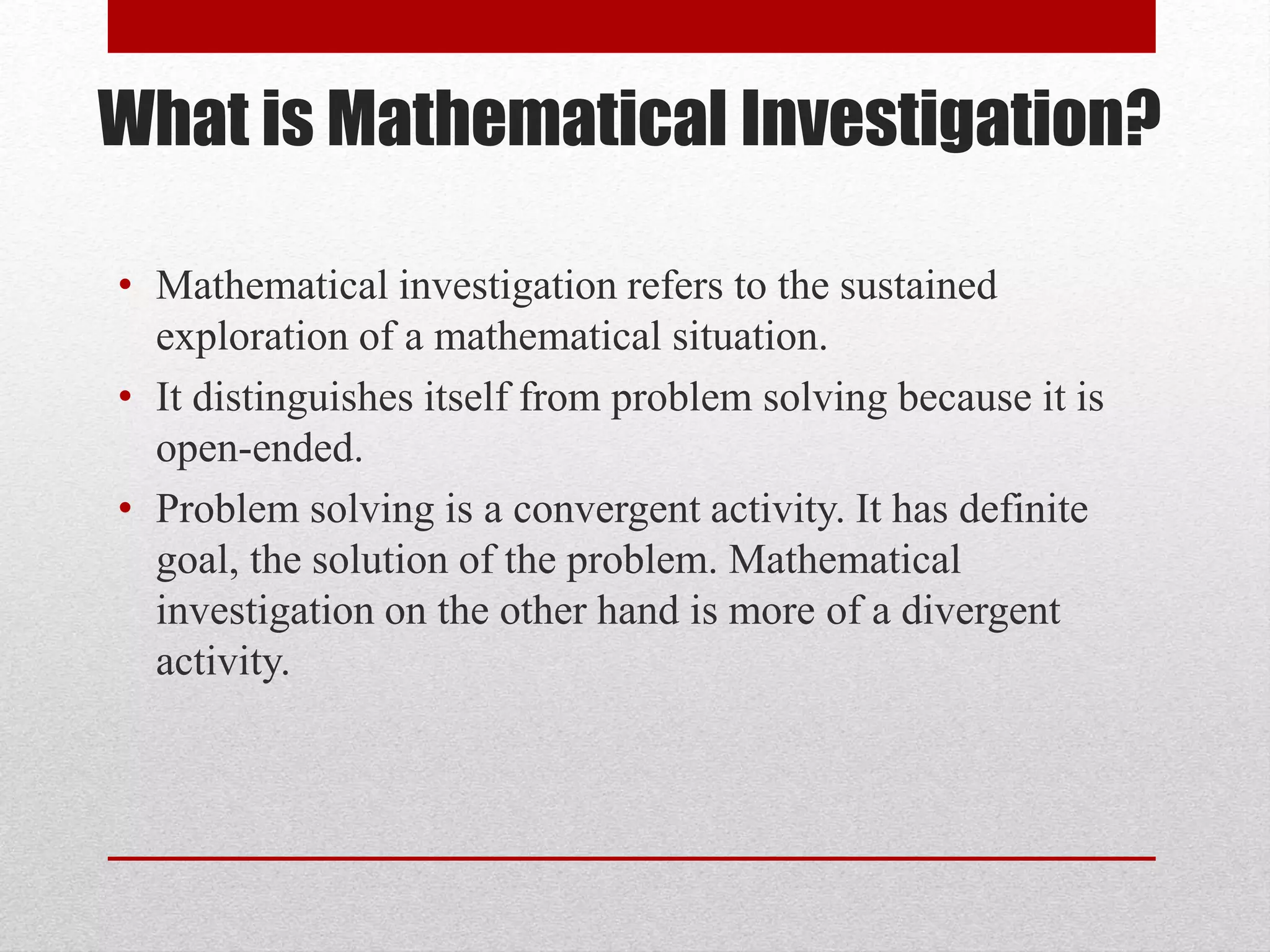 What is Mathematical Investigation?
• Mathematical investigation refers to the sustained
exploration of a mathematical situation.
• It distinguishes itself from problem solving because it is
open-ended.
• Problem solving is a convergent activity. It has definite
goal, the solution of the problem. Mathematical
investigation on the other hand is more of a divergent
activity.
 