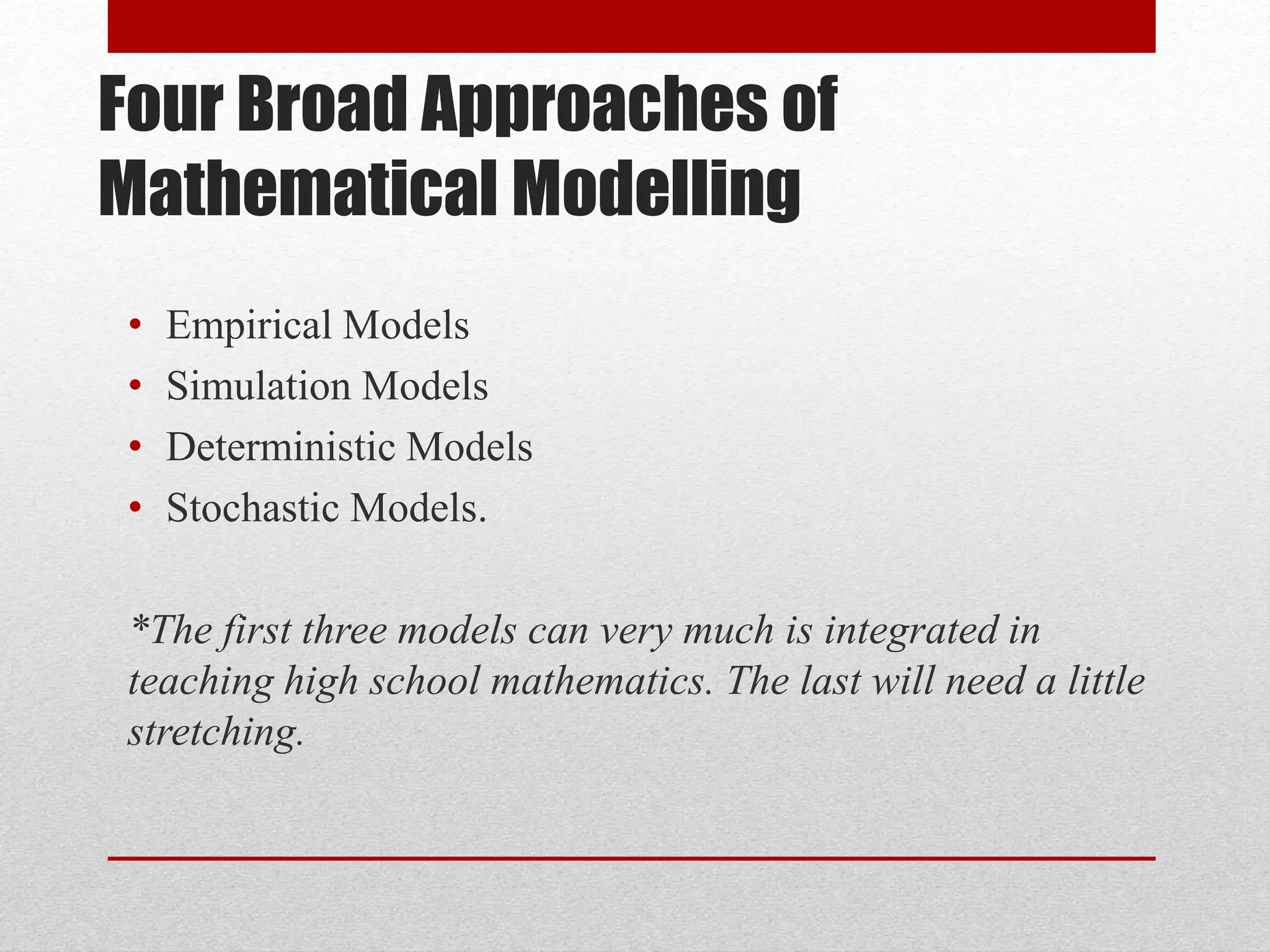 Four Broad Approaches of
Mathematical Modelling
• Empirical Models
• Simulation Models
• Deterministic Models
• Stochastic Models.
*The first three models can very much is integrated in
teaching high school mathematics. The last will need a little
stretching.
 