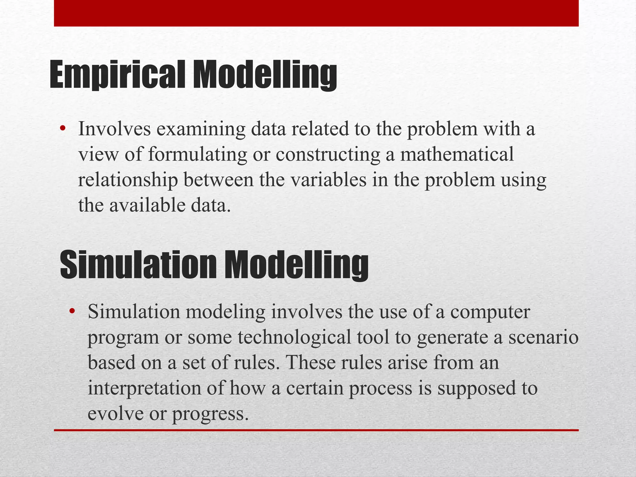 Empirical Modelling
• Involves examining data related to the problem with a
view of formulating or constructing a mathematical
relationship between the variables in the problem using
the available data.
Simulation Modelling
• Simulation modeling involves the use of a computer
program or some technological tool to generate a scenario
based on a set of rules. These rules arise from an
interpretation of how a certain process is supposed to
evolve or progress.
 