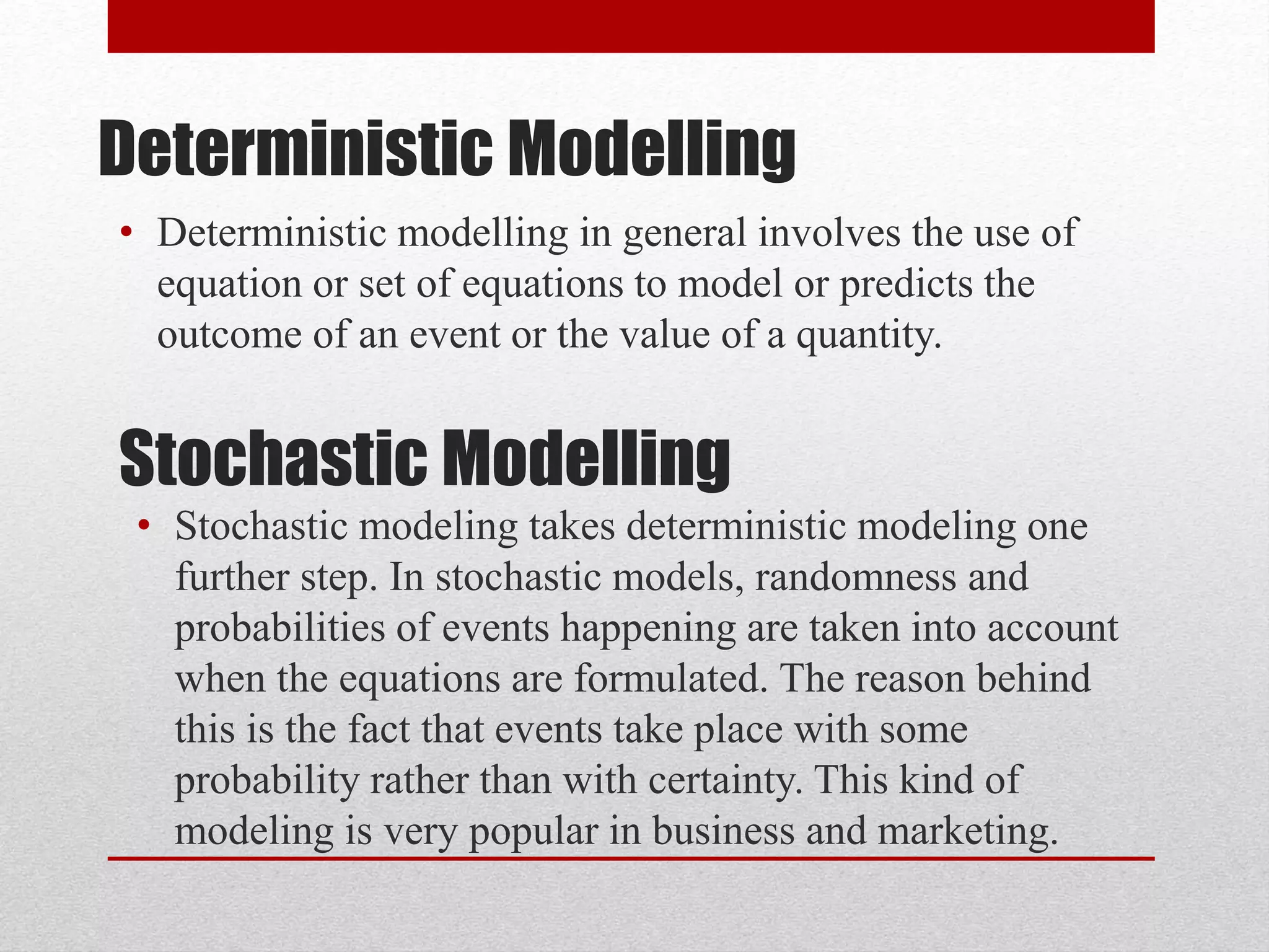 Deterministic Modelling
• Deterministic modelling in general involves the use of
equation or set of equations to model or predicts the
outcome of an event or the value of a quantity.
Stochastic Modelling
• Stochastic modeling takes deterministic modeling one
further step. In stochastic models, randomness and
probabilities of events happening are taken into account
when the equations are formulated. The reason behind
this is the fact that events take place with some
probability rather than with certainty. This kind of
modeling is very popular in business and marketing.
 