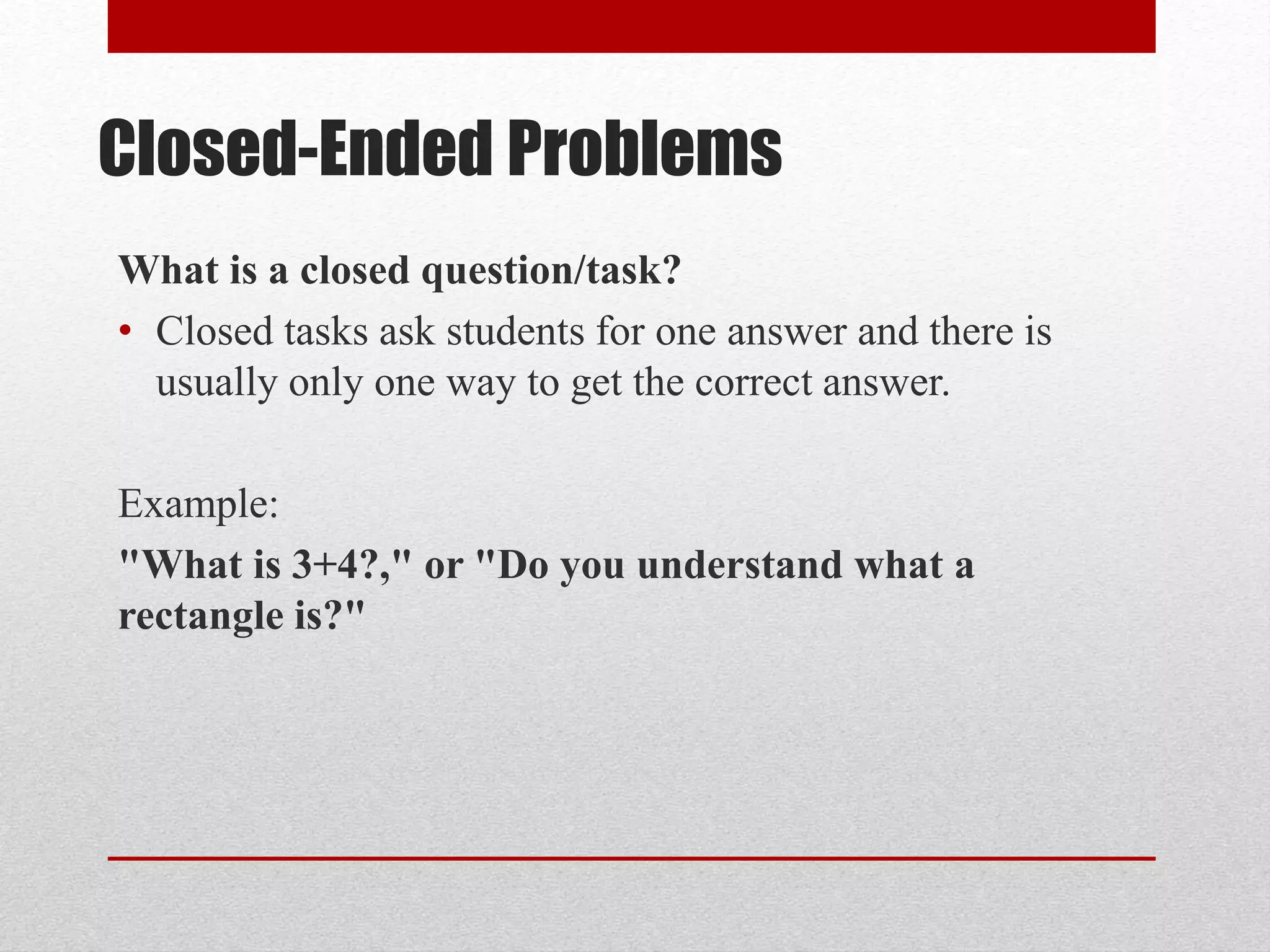Closed-Ended Problems
What is a closed question/task?
• Closed tasks ask students for one answer and there is
usually only one way to get the correct answer.
Example:
"What is 3+4?," or "Do you understand what a
rectangle is?"
 