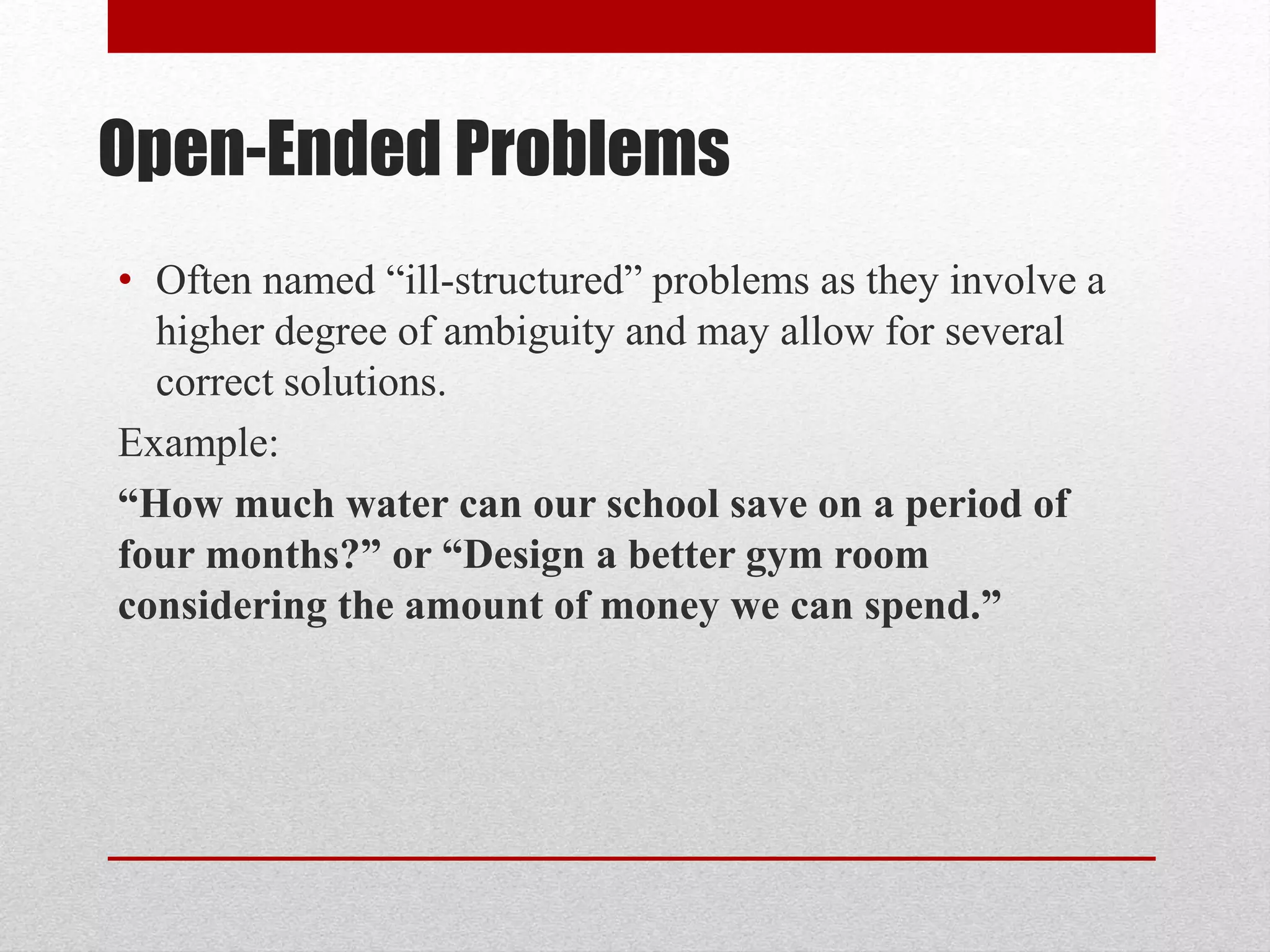 Open-Ended Problems
• Often named “ill-structured” problems as they involve a
higher degree of ambiguity and may allow for several
correct solutions.
Example:
“How much water can our school save on a period of
four months?” or “Design a better gym room
considering the amount of money we can spend.”
 