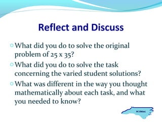 Reflect and Discuss
o What did you do to solve the original

problem of 25 x 35?
o What did you do to solve the task
concerning the varied student solutions?
o What was different in the way you thought
mathematically about each task, and what
you needed to know?

 