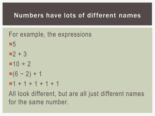 For example, the expressions
5
2 + 3
10 ÷ 2
(6 − 2) + 1
1 + 1 + 1 + 1 + 1
All look different, but are all just different names
for the same number.
Numbers have lots of different names
 