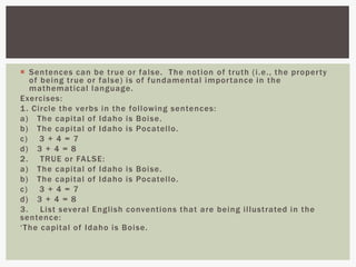  Sentences can be true or false. The notion of truth (i.e., the property
of being true or false) is of fundamental importance in the
mathematical language.
Exercises:
1. Circle the verbs in the following sentences:
a) The capital of Idaho is Boise.
b) The capital of Idaho is Pocatello.
c) 3 + 4 = 7
d) 3 + 4 = 8
2. TRUE or FALSE:
a) The capital of Idaho is Boise.
b) The capital of Idaho is Pocatello.
c) 3 + 4 = 7
d) 3 + 4 = 8
3. List several English conventions that are being illustrated in the
sentence:
‘The capital of Idaho is Boise.
 