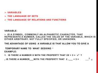  VARIABLES
 THE LANGUAGE OF SETS
 THE LANGUAGE OF RELATIONS AND FUNCTIONS
VARIABLE:
> IS A SYMBOL, COMMONLY AN ALPHABETIC CHARACTER, THAT
REPRESENTS A NUMBER, CALLED THE VALUE OF THE VARIABLE, WHICH IS
EITHER ARBITRARY, NOT FULLY SPECIFIED, OR UNKNOWN.
THE ADVANTAGE OF USING A VARIABLE IS THAT ALLOW YOU TO GIVE A
TEMPORARY NAME TO WHAT SEEKING .
EXAMPLE:
1. IS THERE A NUMBER X WITH THE PROPERTY THAT 2X + 3 = 𝐱𝟐
?
> IS THERE A NUMBER___WITH THE PROPERTY THAT 2 .___ + 3 = ___𝟐
?
 