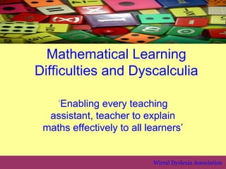 Mathematical Learning
Difficulties and Dyscalculia

   ‘Enabling every teaching
  assistant, teacher to explain
 maths effectively to all learners’


                           Wirral Dyslexia Association
 